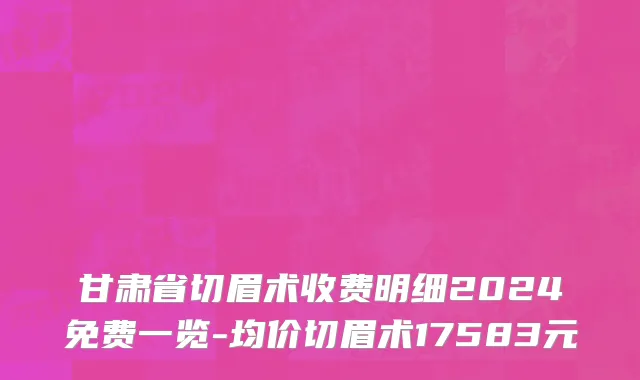 甘肃省切眉术收费明细2024免费一览-均价切眉术17583元