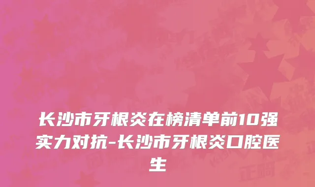 长沙市牙根炎在榜清单前10强实力对抗-长沙市牙根炎口腔医生