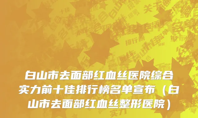 白山市去面部红血丝医院综合实力前十佳排行榜名单宣布（白山市去面部红血丝整形医院）