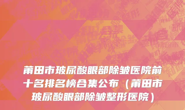 莆田市玻尿酸眼部除皱医院前十名排名榜合集公布（莆田市玻尿酸眼部除皱整形医院）