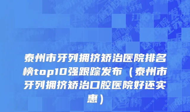 泰州市牙列拥挤矫治医院排名榜top10强跟踪发布（泰州市牙列拥挤矫治口腔医院好还实惠）