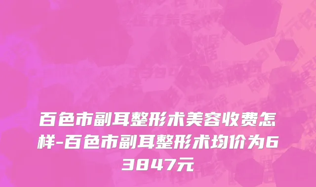 百色市副耳整形术美容收费怎样-百色市副耳整形术均价为63847元