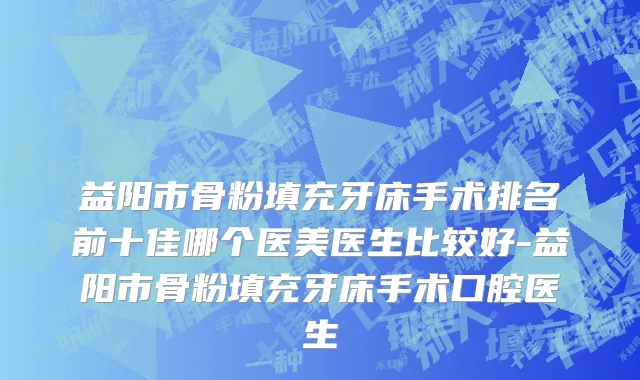 益阳市骨粉填充牙床手术排名前十佳哪个医美医生比较好-益阳市骨粉填充牙床手术口腔医生
