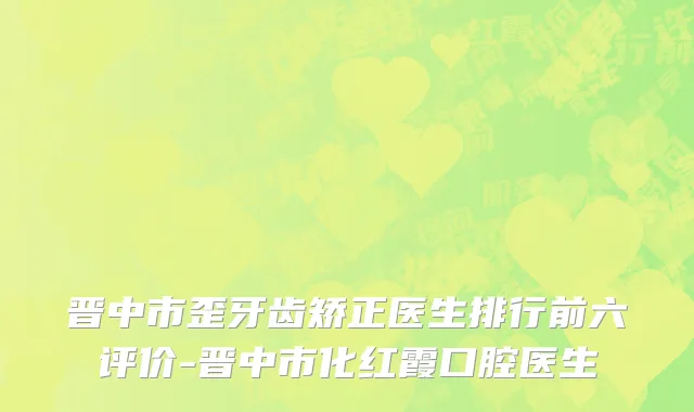 晋中市歪牙齿矫正医生排行前六评价-晋中市化红霞口腔医生