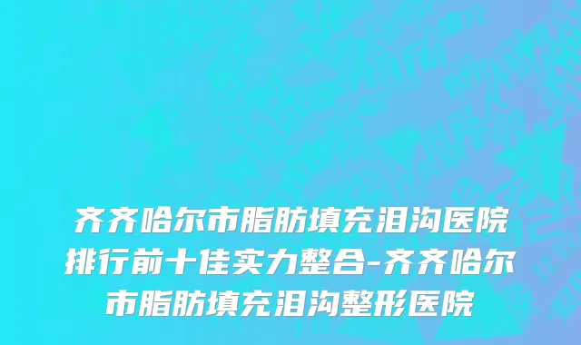 齐齐哈尔市脂肪填充泪沟医院排行前十佳实力整合-齐齐哈尔市脂肪填充泪沟整形医院