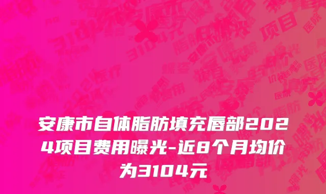 安康市自体脂肪填充唇部2024项目费用曝光-近8个月均价为3104元