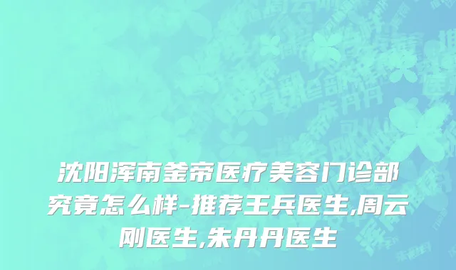 沈阳浑南釜帝医疗美容门诊部究竟怎么样-推荐王兵医生,周云刚医生,朱丹丹医生