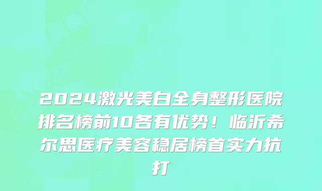 2024激光美白全身整形医院排名榜前10各有优势！临沂希尔思医疗美容稳居榜首实力抗打