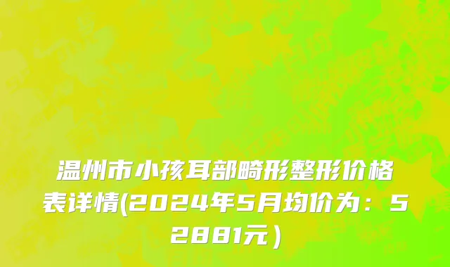 温州市小孩耳部畸形整形价格表详情(2024年5月均价为：52881元）