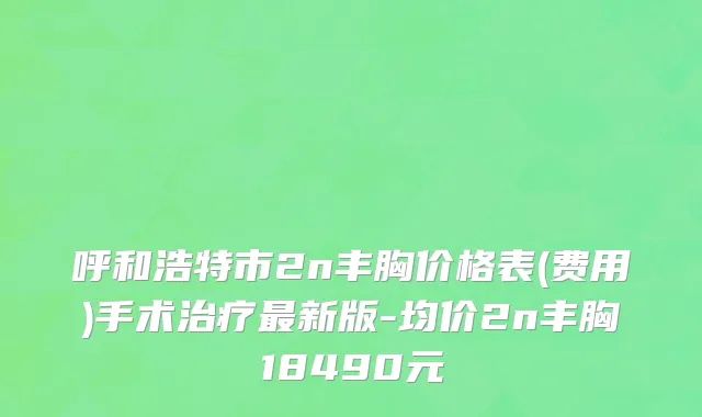 呼和浩特市2n丰胸价格表(费用)手术治疗最新版-均价2n丰胸18490元