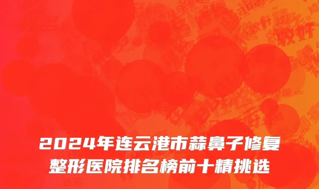 2024年连云港市蒜鼻子修复整形医院排名榜前十精挑选