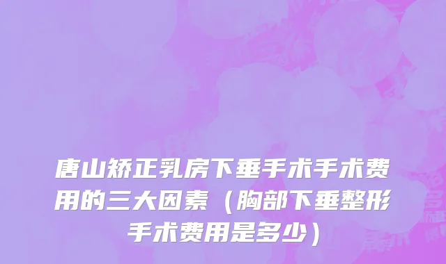 唐山矫正乳房下垂手术手术费用的三大因素（胸部下垂整形手术费用是多少）