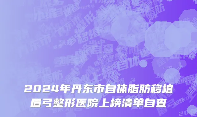 2024年丹东市自体脂肪移植眉弓整形医院上榜清单自查