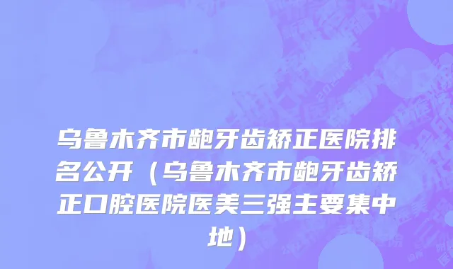 乌鲁木齐市龅牙齿矫正医院排名公开（乌鲁木齐市龅牙齿矫正口腔医院医美三强主要集中地）