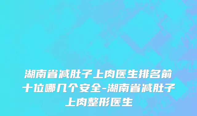 湖南省减肚子上肉医生排名前十位哪几个安全-湖南省减肚子上肉整形医生