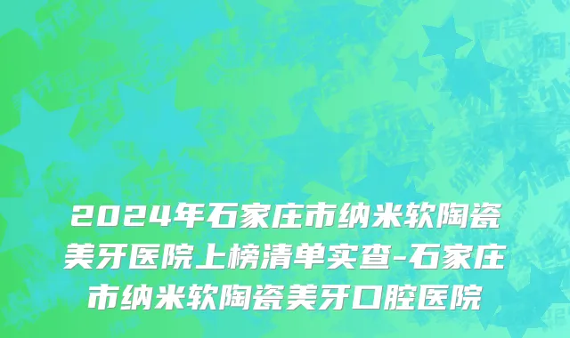 2024年石家庄市纳米软陶瓷美牙医院上榜清单实查-石家庄市纳米软陶瓷美牙口腔医院