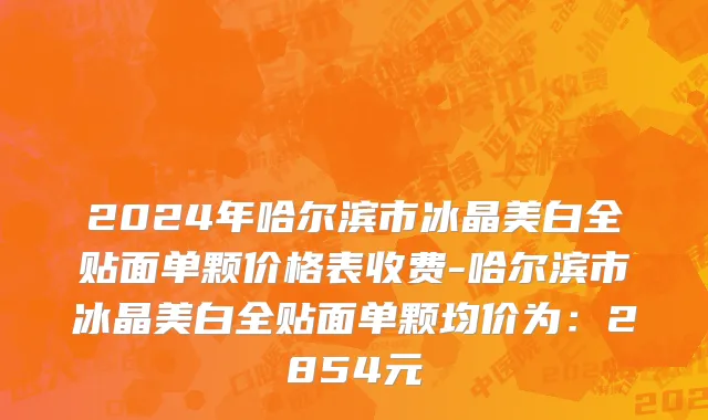2024年哈尔滨市冰晶美白全贴面单颗价格表收费-哈尔滨市冰晶美白全贴面单颗均价为：2854元