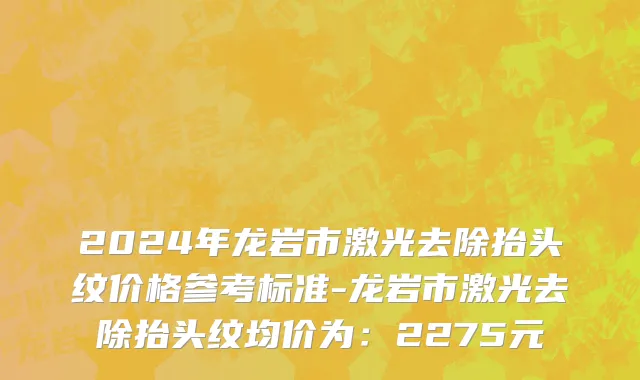 2024年龙岩市激光去除抬头纹价格参考标准-龙岩市激光去除抬头纹均价为：2275元