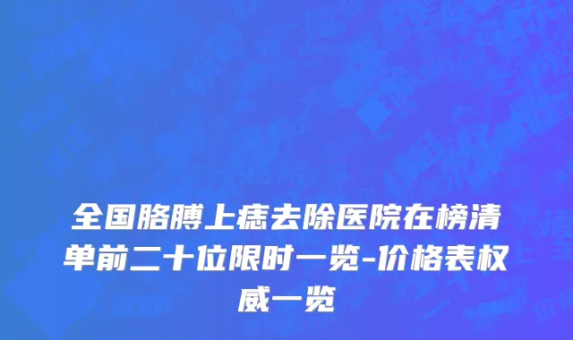 全国胳膊上痣去除医院在榜清单前二十位限时一览-价格表权威一览