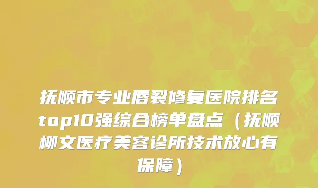 抚顺市专业唇裂修复医院排名top10强综合榜单盘点（抚顺柳文医疗美容诊所技术放心有保障）