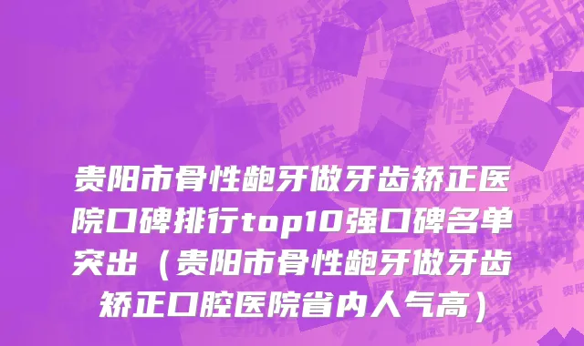 贵阳市骨性龅牙做牙齿矫正医院口碑排行top10强口碑名单突出（贵阳市骨性龅牙做牙齿矫正口腔医院省内人气高）