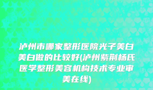 泸州市哪家整形医院光子美白美白做的比较好(泸州紫荆杨氏医学整形美容机构技术专业审美在线)