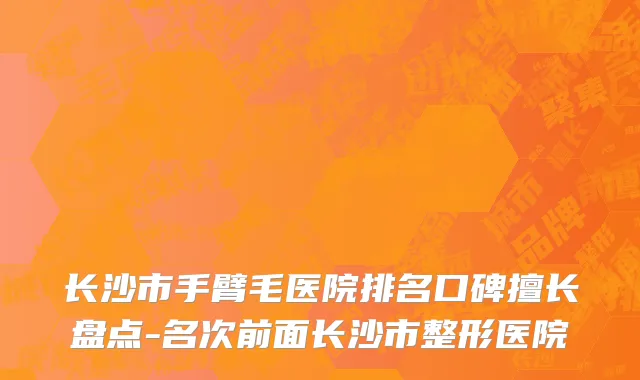 长沙市手臂毛医院排名口碑擅长盘点-名次前面长沙市整形医院