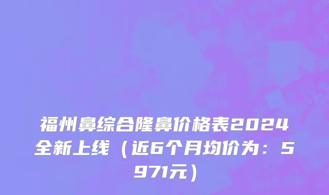 福州鼻综合隆鼻价格表2024全新上线(近6个月均价为:5971元)