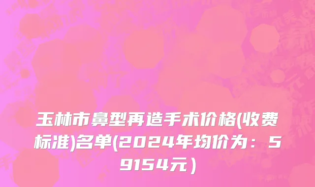 玉林市鼻型再造手术价格(收费标准)名单(2024年均价为：59154元）