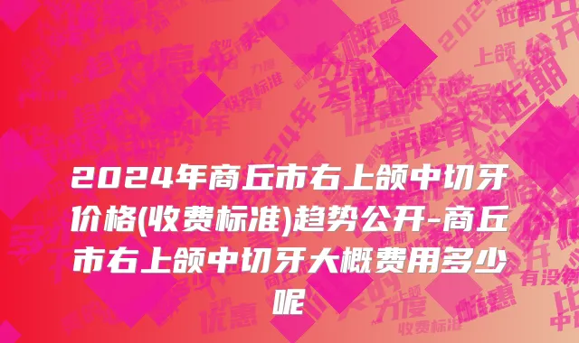2024年商丘市右上颌中切牙价格(收费标准)趋势公开-商丘市右上颌中切牙大概费用多少呢