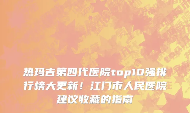 热玛吉第四代医院top10强排行榜大更新!江门市人民医院建议收藏的指南