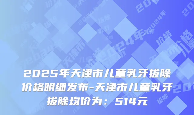2025年天津市儿童乳牙拔除价格明细发布-天津市儿童乳牙拔除均价为：514元