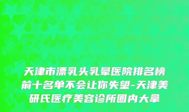 天津市漂乳头乳晕医院排名榜前十名单不会让你失望-天津美研氏医疗美容诊所圈内大拿