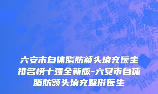 六安市自体脂肪额头填充医生排名榜十强全新版-六安市自体脂肪额头填充整形医生