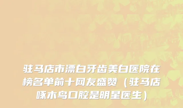 驻马店市漂白牙齿美白医院在榜名单前十网友盛赞（驻马店啄木鸟口腔是明星医生）