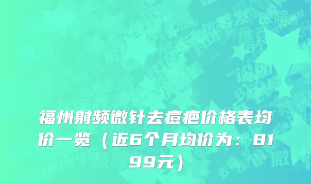 福州射频微针去痘疤价格表均价一览(近6个月均价为:8199元)