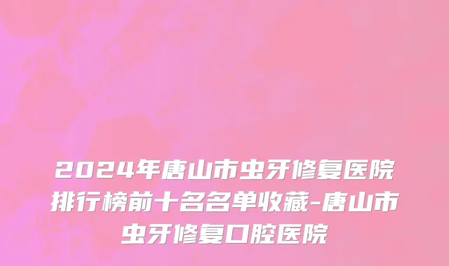 2024年唐山市虫牙修复医院排行榜前十名名单收藏-唐山市虫牙修复口腔医院