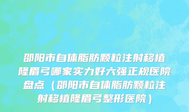 邵阳市自体脂肪颗粒注射移植隆眉弓哪家实力好六强正规医院盘点（邵阳市自体脂肪颗粒注射移植隆眉弓整形医院）