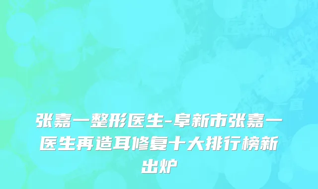 张嘉一整形医生-阜新市张嘉一医生再造耳修复十大排行榜新出炉