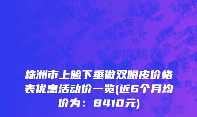 株洲市上睑下垂做双眼皮价格表优惠活动价一览(近6个月均价为：8410元)