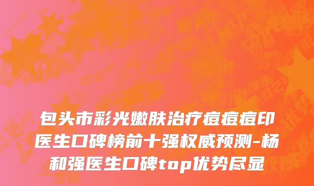 包头市彩光嫩肤治疗痘痘痘印医生口碑榜前十强权威预测-杨和强医生口碑top优势尽显