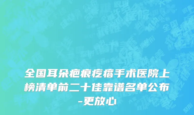 全国耳朵疤痕疙瘩手术医院上榜清单前二十佳靠谱名单公布-更放心