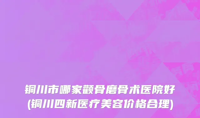 铜川市哪家颧骨磨骨术医院好(铜川四新医疗美容价格合理)