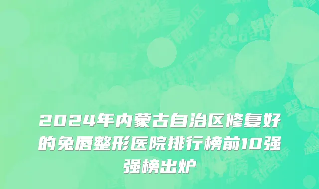 2024年内蒙古自治区修复好的兔唇整形医院排行榜前10强强榜出炉
