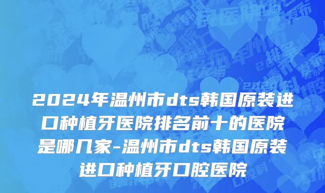 2024年温州市dts韩国原装进口种植牙医院排名前十的医院是哪几家-温州市dts韩国原装进口种植牙口腔医院