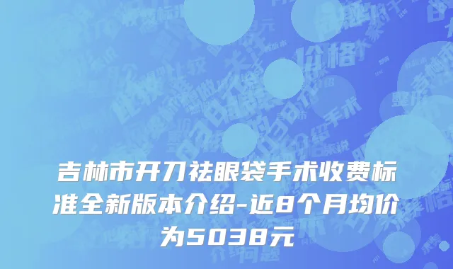 吉林市开刀祛眼袋手术收费标准全新版本介绍-近8个月均价为5038元