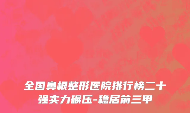全国鼻根整形医院排行榜二十强实力碾压-稳居前三甲