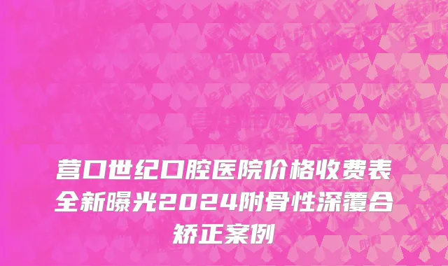 营口世纪口腔医院价格收费表全新曝光2024附骨性深覆合矫正案例