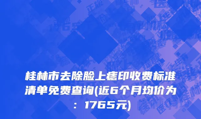桂林市去除脸上痣印收费标准清单免费查询(近6个月均价为：1765元)