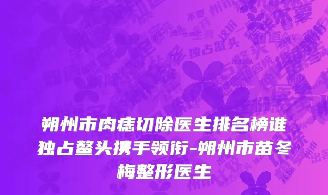 朔州市肉痣切除医生排名榜谁独占鳌头携手领衔-朔州市苗冬梅整形医生